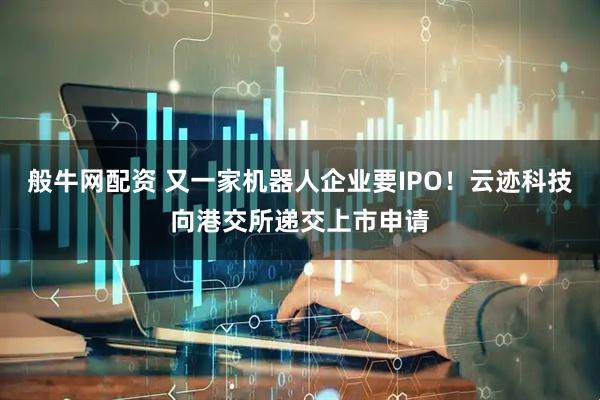 般牛网配资 又一家机器人企业要IPO！云迹科技向港交所递交上市申请