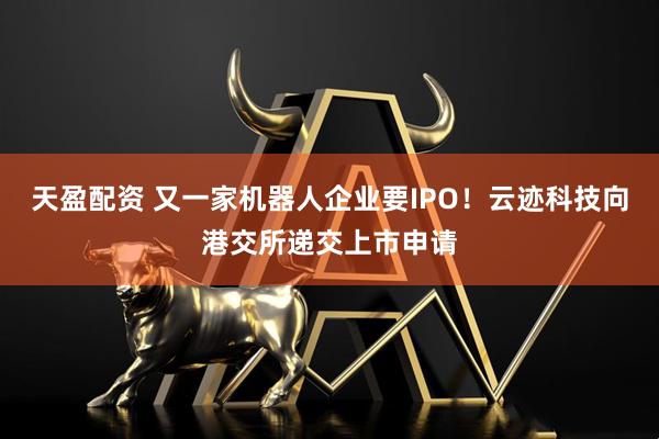 天盈配资 又一家机器人企业要IPO！云迹科技向港交所递交上市申请