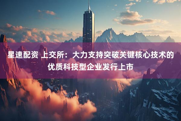 星速配资 上交所：大力支持突破关键核心技术的优质科技型企业发行上市