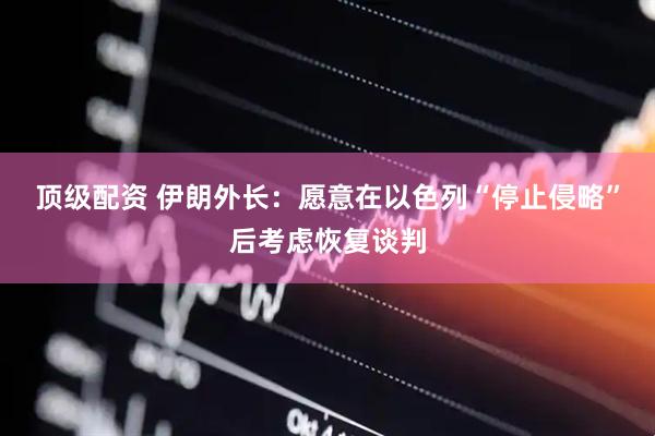 顶级配资 伊朗外长：愿意在以色列“停止侵略”后考虑恢复谈判