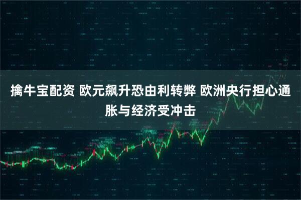 擒牛宝配资 欧元飙升恐由利转弊 欧洲央行担心通胀与经济受冲击