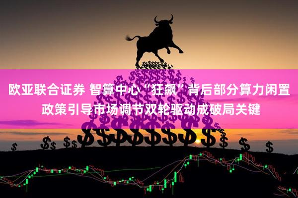 欧亚联合证券 智算中心“狂飙”背后部分算力闲置 政策引导市场调节双轮驱动成破局关键