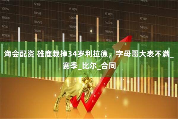 海会配资 雄鹿裁掉34岁利拉德，字母哥大表不满_赛季_比尔_合同