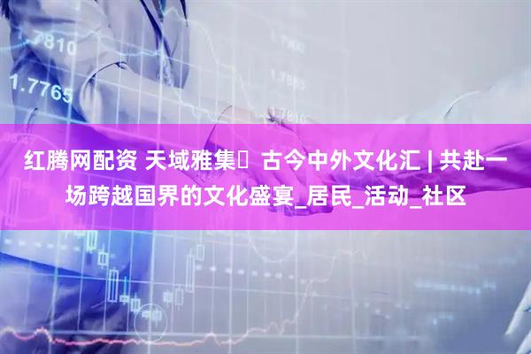 红腾网配资 天域雅集・古今中外文化汇 | 共赴一场跨越国界的文化盛宴_居民_活动_社区