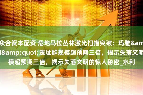 众合资本配资 危地马拉丛林激光扫描突破：玛雅&quot;空中花园&quot;遗址群规模超预期三倍，揭示失落文明的惊人秘密_水利