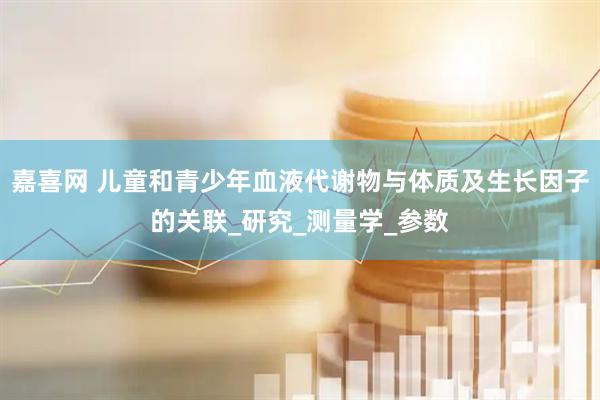 嘉喜网 儿童和青少年血液代谢物与体质及生长因子的关联_研究_测量学_参数