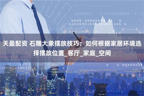 天盈配资 石雕大象摆放技巧：如何根据家居环境选择摆放位置_客厅_家庭_空间