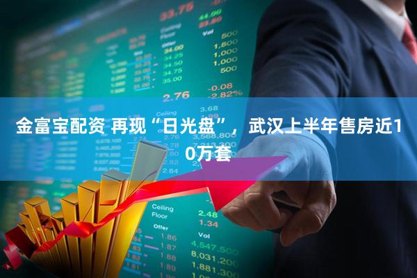 金富宝配资 再现“日光盘”，武汉上半年售房近10万套