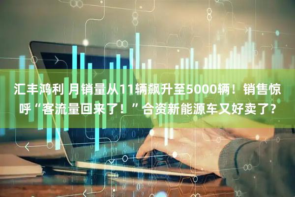 汇丰鸿利 月销量从11辆飙升至5000辆！销售惊呼“客流量回来了！”合资新能源车又好卖了？