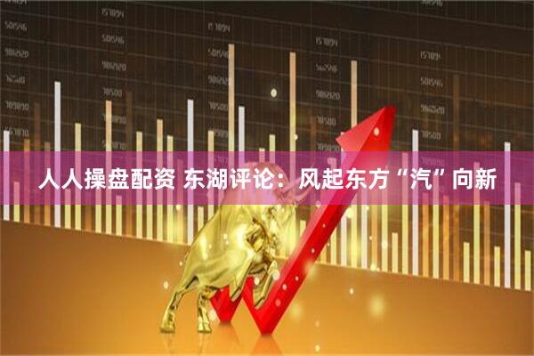 人人操盘配资 东湖评论：风起东方“汽”向新