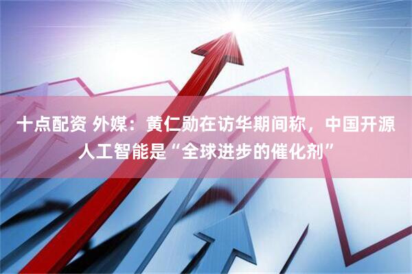 十点配资 外媒：黄仁勋在访华期间称，中国开源人工智能是“全球进步的催化剂”