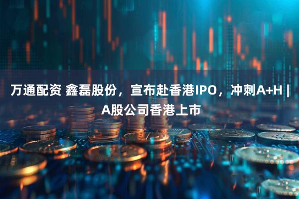 万通配资 鑫磊股份，宣布赴香港IPO，冲刺A+H | A股公司香港上市