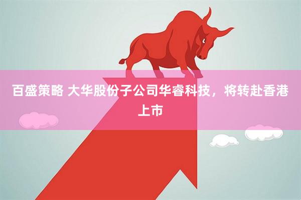 百盛策略 大华股份子公司华睿科技，将转赴香港上市