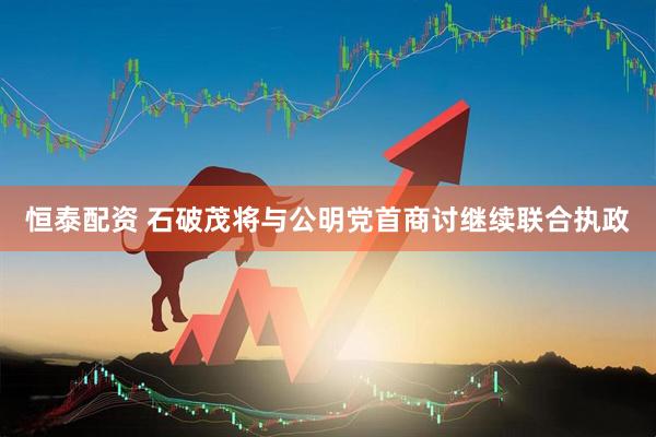 恒泰配资 石破茂将与公明党首商讨继续联合执政