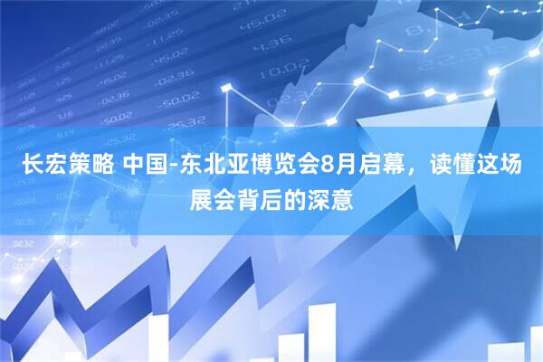 长宏策略 中国-东北亚博览会8月启幕，读懂这场展会背后的深意