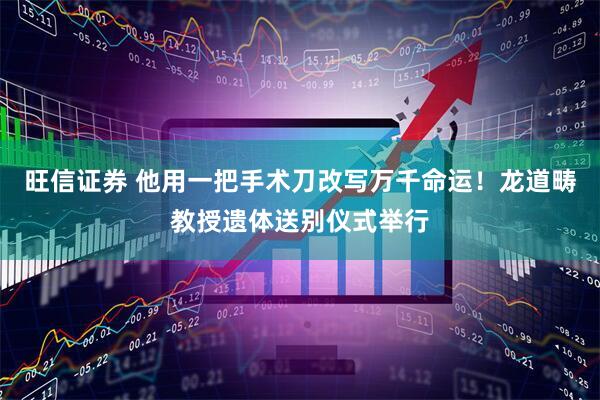 旺信证券 他用一把手术刀改写万千命运！龙道畴教授遗体送别仪式举行
