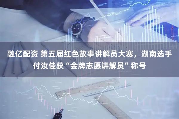融亿配资 第五届红色故事讲解员大赛，湖南选手付汝佳获“金牌志愿讲解员”称号