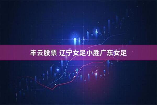 丰云股票 辽宁女足小胜广东女足