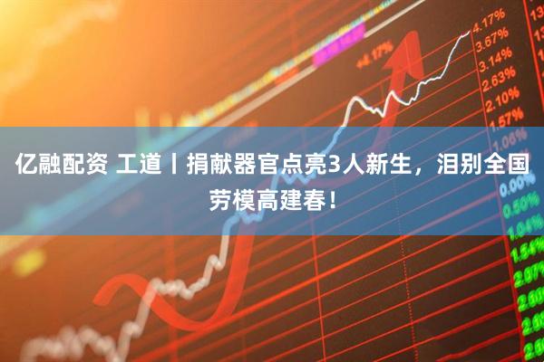 亿融配资 工道丨捐献器官点亮3人新生，泪别全国劳模高建春！