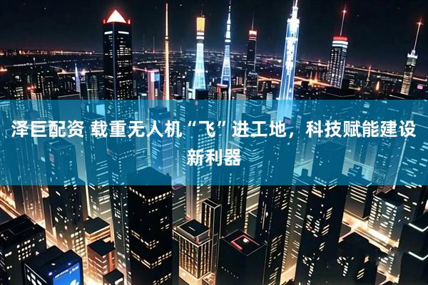 泽巨配资 载重无人机“飞”进工地，科技赋能建设新利器