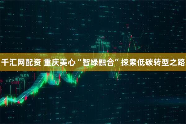 千汇网配资 重庆美心“智绿融合”探索低碳转型之路