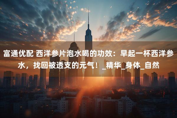 富通优配 西洋参片泡水喝的功效：早起一杯西洋参水，找回被透支的元气！_精华_身体_自然