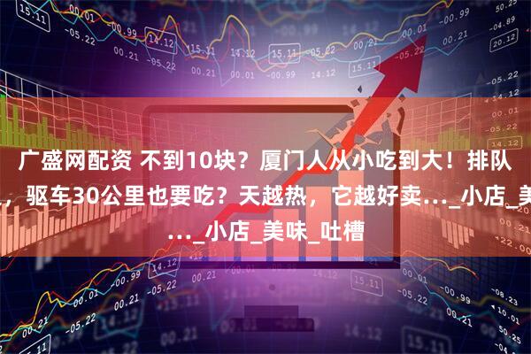 广盛网配资 不到10块？厦门人从小吃到大！排队排到路边，驱车30公里也要吃？天越热，它越好卖…_小店_美味_吐槽