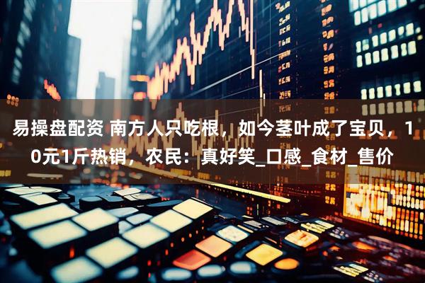 易操盘配资 南方人只吃根，如今茎叶成了宝贝，10元1斤热销，农民：真好笑_口感_食材_售价