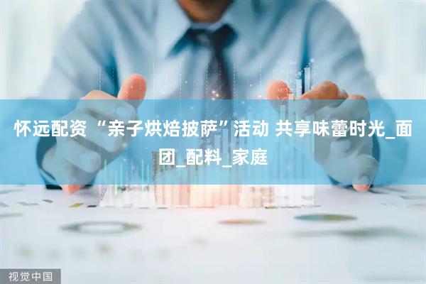 怀远配资 “亲子烘焙披萨”活动 共享味蕾时光_面团_配料_家庭