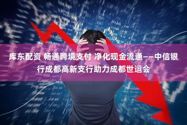 库东配资 畅通跨境支付 净化现金流通——中信银行成都高新支行助力成都世运会