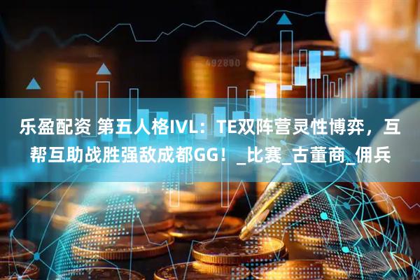 乐盈配资 第五人格IVL：TE双阵营灵性博弈，互帮互助战胜强敌成都GG！_比赛_古董商_佣兵