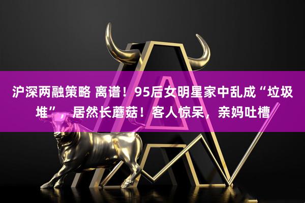 沪深两融策略 离谱！95后女明星家中乱成“垃圾堆”，居然长蘑菇！客人惊呆，亲妈吐槽