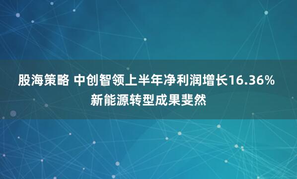 股海策略 中创智领上半年净利润增长16.36% 新能源转型成果斐然