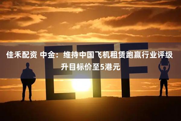 佳禾配资 中金：维持中国飞机租赁跑赢行业评级 升目标价至5港元