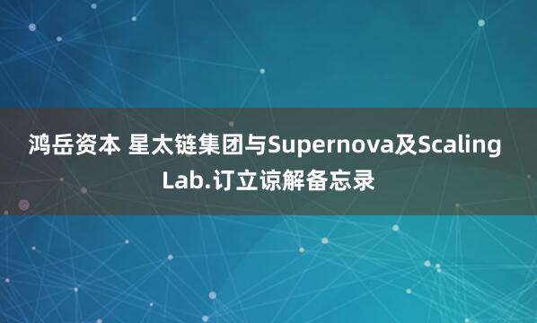 鸿岳资本 星太链集团与Supernova及Scaling Lab.订立谅解备忘录