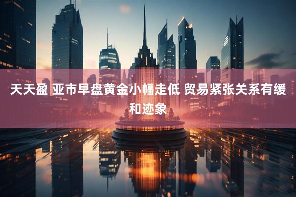 天天盈 亚市早盘黄金小幅走低 贸易紧张关系有缓和迹象