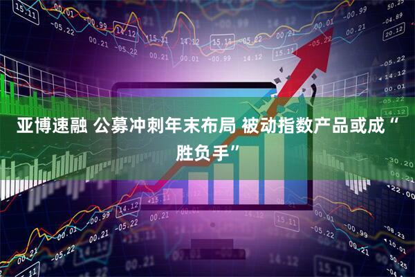 亚博速融 公募冲刺年末布局 被动指数产品或成“胜负手”