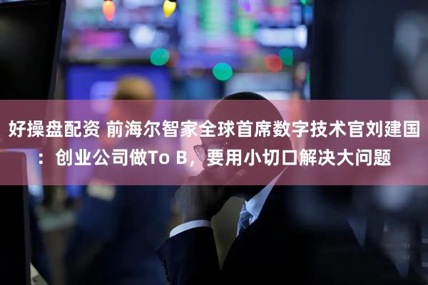 好操盘配资 前海尔智家全球首席数字技术官刘建国：创业公司做To B，要用小切口解决大问题