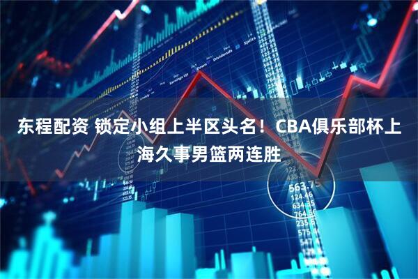 东程配资 锁定小组上半区头名！CBA俱乐部杯上海久事男篮两连胜