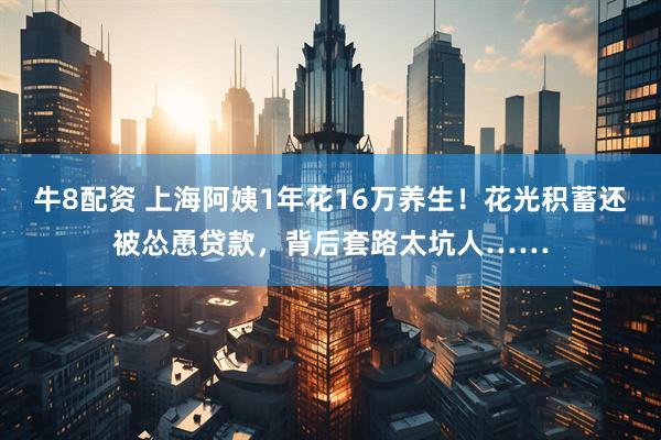 牛8配资 上海阿姨1年花16万养生！花光积蓄还被怂恿贷款，背后套路太坑人……