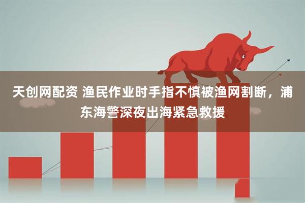 天创网配资 渔民作业时手指不慎被渔网割断,浦东海警深夜出海紧急救援