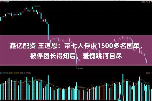 鑫亿配资 王道恩:带七人俘虏1500多名国军,被俘团长得知后,羞愧跳河自尽