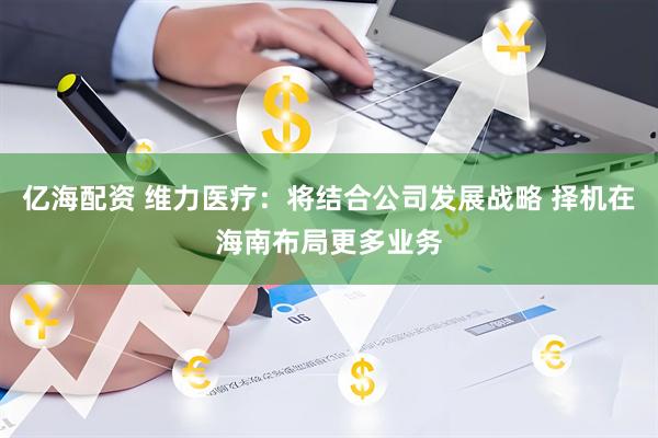 亿海配资 维力医疗：将结合公司发展战略 择机在海南布局更多业务