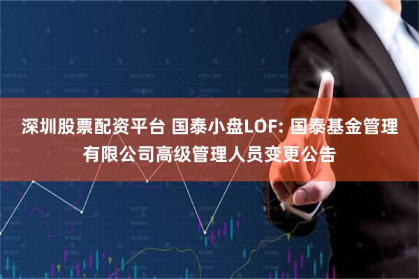 深圳股票配资平台 国泰小盘LOF: 国泰基金管理有限公司高级管理人员变更公告