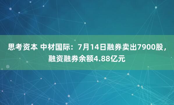 思考资本 中材国际：7月14日融券卖出7900股，融资融券余额4.88亿元