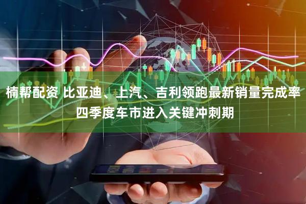 楠帮配资 比亚迪、上汽、吉利领跑最新销量完成率 四季度车市进入关键冲刺期
