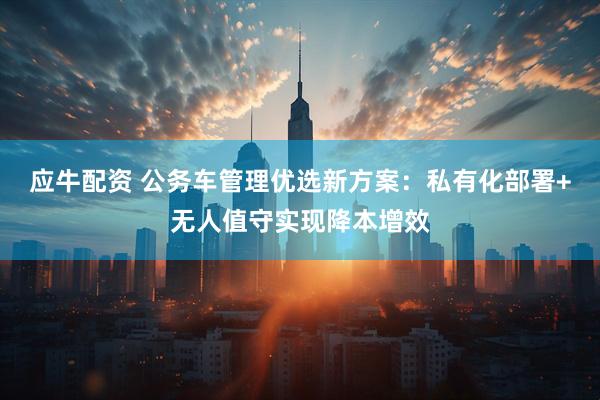 应牛配资 公务车管理优选新方案：私有化部署+无人值守实现降本增效