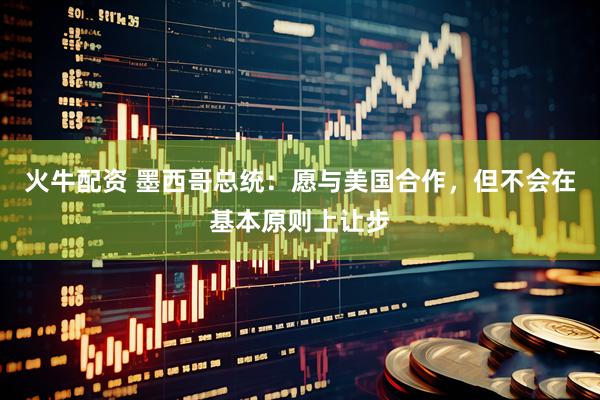 火牛配资 墨西哥总统：愿与美国合作，但不会在基本原则上让步
