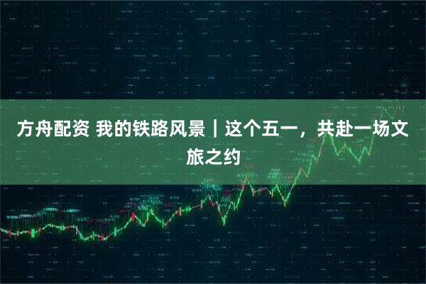 方舟配资 我的铁路风景｜这个五一，共赴一场文旅之约