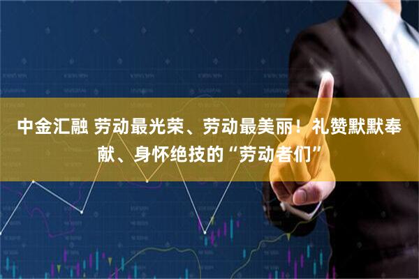 中金汇融 劳动最光荣、劳动最美丽！礼赞默默奉献、身怀绝技的“劳动者们”